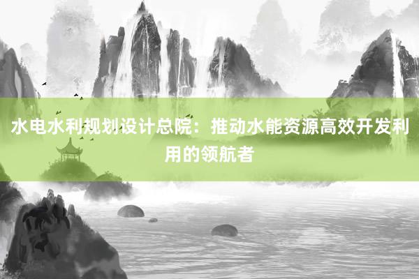 水电水利规划设计总院：推动水能资源高效开发利用的领航者